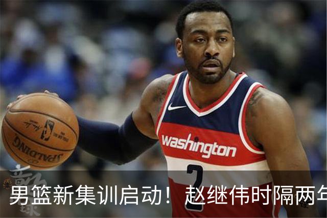 男篮新集训启动！赵继伟时隔两年任队长，全新阵容冲击世预赛两连胜